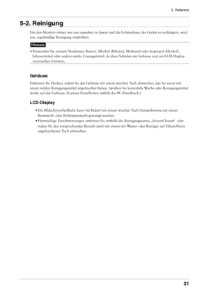 Page 31
5. Referenz
1

-. Reinigung
Um den Monitor immer wie neu aussehen zu lassen und die Lebensdauer des \
Geräts zu verlängern, wird 
eine regelmäßige Reinigung empfohlen.
Hinweis
• 
Verwenden Sie niemals Verdünner, Benzol, Alkohol (Ethanol, Methanol oder Isopropyl-Alkohol), 
Scheuermittel oder andere starke Lösungsmittel, da diese Schäden a\
m Gehäuse und am LCD-Display 
verursachen könnten. 
Gehäuse
Entfernen Sie Flecken, indem Sie das Gehäuse mit einem weichen Tuch abwischen, das Sie zuvor...