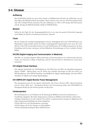 Page 35
5. Referenz


-. Glossar
Auflösung
Das LCD-Display besteht aus einer festen Anzahl von Bildelementen (Pixeln), die aufleuchten, um auf 
diese Weise den Bildschirminhalt darzustellen. Dieser Monitor setzt sich aus 1600 horizontalen Pixeln 
und 1200 vertikalen Pixeln zusammen. Bei einer Auflösung von 1600 x 1200 werden alle Pixel benutzt 
und die Anzeige des Bildschirminhalts erfolgt im Vollbild-Modus.
Bereich
Stellen  Sie  den  Pegel  für  den  Ausgangssignalbereich  so  ein,  dass...