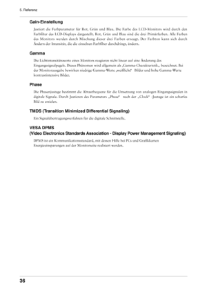 Page 36

5. Referenz
Gain-Einstellung
Justiert  die  Farbparameter  für  Rot,  Grün  und  Blau.  Die  Farbe  des  LCD-Monitors  wird  durch  den 
Farbfilter  des  LCD-Displays  dargestellt.  Rot,  Grün  und  Blau  sind  die  drei  Primärfarben.  Alle  Farben 
des  Monitors  werden  durch  Mischung  dieser  drei  Farben  erzeugt.  Der  Farbton  kann  sich  durch 
Ändern der Intensität, die die einzelnen Farbfilter durchdringt,\
 ändern.
Gamma
Die Lichtintensitätswerte eines Monitors reagieren nicht...