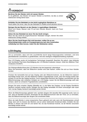 Page 6

VORSICHTSMASSNAHMEN

 VORSICHT
Berühren Sie den Stecker nicht mit nassen Händen.
Es  ist  gefährlich,  den  Stecker  mit  nassen  Händen  zu  berühren,  da  dies  zu  einem 
elektrischen Schlag führen kann.
Schließen Sie das Netzkabel an eine leicht zugängliche Steckdose an. 
Damit stellen Sie sicher, dass Sie das Netzkabel im Notfall schnell abziehen können.
Reinigen Sie den Bereich um den Stecker in regelmäßigen Abständen. 
Wenn  sich  Staub,  Wasser  oder  Öl  auf  dem  Stecker  absetzt,  kann...