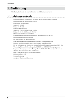 Page 8

1. Einführung

1. Einführung
Vielen Dank, dass Sie sich für einen Farbmonitor von EIZO entschieden \
haben.
1-1. Leistungsmerkmale
• 
Kompatibel mit zwei Eingangstypen (15-poliger DVI-I- und Mini-D-Sub-Ans\
chluss) 
•  
Kompatibel mit DVI Digitaleingang (TMDS) 
•  
[Horizontale Abtastfrequenz] 
Analog: 24 - 80 kHz 
Digital: 31 - 76 kHz 
[Vertikale Abtastfrequenz] 
Analog: 49 - 76 Hz (1600x1200: 49 - 61 Hz) 
Digital: 59 - 61 Hz (VGA text: 69 - 71 Hz) 
[Auflösung] 1600 Punkte x 1200 Zeilen
•...