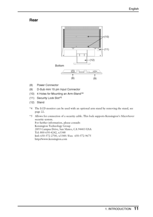 Page 11English
1. INTRODUCTION11
Rear
(8) Power Connector
(9) D-Sub mini 15 pin Input Connector
(10) 4 Holes for Mounting an Arm-Stand*
4
(11) Security Lock Slot*5
(12) Stand
*4 The LCD monitor can be used with an optional arm stand by removing the stand, see 
page 22.
*5 Allows for connection of a security cable. This lock supports Kensington’s MicroSaver 
security system. 
For further information, please consult:
Kensington Technology Group 
2855 Campus Drive, San Mateo, CA 94403 USA
Tel: 800-650-4242, x3348...