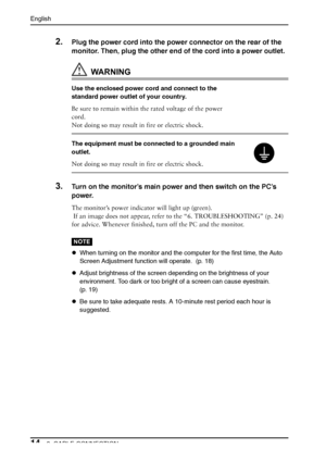 Page 14English
142. CABLE CONNECTION
2.Plug the power cord into the power connector on the rear of the 
monitor. Then, plug the other end of the cord into a power outlet. 
WARNING
Use the enclosed power cord and connect to the 
standard power outlet of your country.
Be sure to remain within the rated voltage of the power 
cord.
Not doing so may result in fire or electric shock.
The equipment must be connected to a grounded main 
outlet.
Not doing so may result in fire or electric shock. 
3.Turn on the monitor’s...