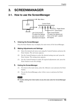 Page 15
English
3. SCREENMANAGER15
3. SCREENMANAGER
3-1. How to use the ScreenManager
1.Entering the ScreenManager
Press the Enter Button once to display the main menu of the ScreenManager.
2.Making Adjustments and Settings
(1) Select the desired sub menu icon using the Control buttons and press the 
Enter button. The sub menu appears.
(2) Use the Control buttons to select  the desired setting icon and  press the 
Enter button. The setting menu appears.
(3) Use the Control buttons to make a ll required...