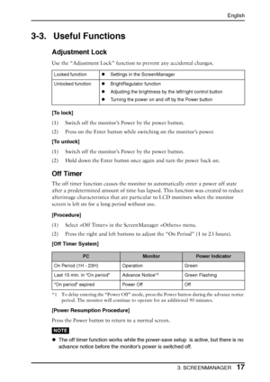 Page 17English
3. SCREENMANAGER17
3-3. Useful Functions
Adjustment Lock
Use the “Adjustment Lock” function to prevent any accidental changes.
[To lock]
(1) Switch off the monitor’s Power by the power button.
(2) Press on the Enter button while switching on the monitor’s power.
[To unlock] 
(1) Switch off the monitor’s Power by the power button.
(2) Hold down the Enter button once again and turn the power back on.
Off Timer
The off timer function causes the monitor to automatically enter a power off state 
after...