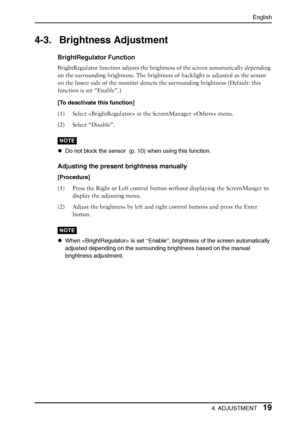 Page 19English
4. ADJUSTMENT19
4-3. Brightness Adjustment
BrightRegulator Function
BrightRegulator function adjusts the brightness of the screen automatically depending 
on the surrounding brightness. The brightness of backlight is adjusted as the sensor 
on the lower side of the monitor detects the surrounding brightness (Default: this 
function is set “Enable”.)
[To deactivate this function]
(1) Select  in the ScreenManager  menu.
(2) Select “Disable”.
NOTE
zDo not block the sensor  (p. 10) when using this...