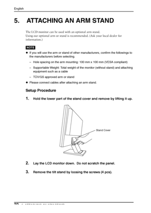 Page 22English
225. ATTACHING AN ARM STAND
5. ATTACHING AN ARM STAND
The LCD monitor can be used with an optional arm stand. 
Using our optional arm or stand is recommended. (Ask your local dealer for 
information.)
NOTE
zIf you will use the arm or stand of other manufacturers, confirm the followings to 
the manufacturers before selecting.
–Hole spacing on the arm mounting: 100 mm x 100 mm (VESA compliant) 
–Supportable Weight: Total weight of the monitor (without stand) and attaching 
equipment such as a cable...