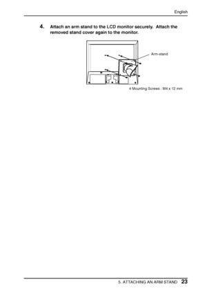 Page 23English
5. ATTACHING AN ARM STAND23 4.
Attach an arm stand to the LCD monitor securely.  Attach the 
removed stand cover again to the monitor.
Arm-stand
4 Mounting Screws : M4 x 12 mm
 