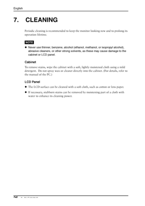 Page 26English
267. CLEANING
7. CLEANING
Periodic cleaning is recommended to keep the monitor looking new and to prolong its 
operation lifetime.
NOTE
zNever use thinner, benzene, alcohol (ethanol, methanol, or isopropyl alcohol), 
abrasive cleaners, or other strong solvents, as these may cause damage to the 
cabinet or LCD panel.
Cabinet
To remove stains, wipe the cabinet with a soft, lightly moistened cloth using a mild 
detergent.  Do not spray wax or cleaner directly into the cabinet. (For details, refer to...