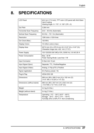 Page 27English
8. SPECIFICATIONS27
8. SPECIFICATIONS
LCD Panel 43.2 cm (17.0 inch), TFT color LCD panel with Anti-Glare 
Hard Coating
Viewing Angle: H: 170°, V: 155° (CR ≥ 5)
Dot Pitch 0.264 mm
Horizontal Scan Frequency 24.8 ~ 80 kHz (Automatic) 
Vertical Scan Frequency 50.0Hz ~ 75.1 Hz (Automatic) 
Resolution 1280 dots x 1024 lines
Dot Clock (Max.) 135 MHz
Display Colors 16 million colors (max.)
Display Area 337.9 mm (H) x 270.3 mm (V) (13.3” (H) x 10.6” (V)) 
(Viewable image size: 432  mm (17.0”))
Power...