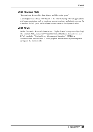 Page 31English
9. GLOSSARY31
sRGB (Standard RGB)
“International Standard for Red, Green, and Blue color space”
A color space was defined with the aim of the color matching between applications 
and hardware devices, such as monitors, scanners, printers and digital cameras. As 
a standard default space, sRGB allows Internet users to closely match colors.
VESA DPMS
(Video Electronics Standards Association - Display Power Management Signaling)
The acronym VESA stands for “Video Electronics Standards Association”,...