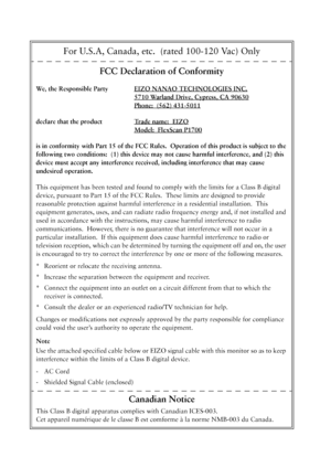 Page 37For U.S.A, Canada, etc.  (rated 100-120 Vac) Only
FCC Declaration of Conformity
We, the Responsible Party EIZO NANAO TECHNOLOGIES INC.
5710 Warland Drive, Cypress, CA 90630
Phone:  (562) 431-5011
declare that the product Trade name:  EIZO
Model:  FlexScan P1700
is in conformity with Part 15 of the FCC Rules.  Operation of this product is subject to the 
following two conditions:  (1) this device may not cause harmful interference, and (2) this 
device must accept any interference received, including...