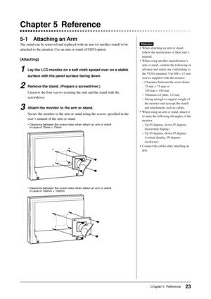 Page 25
23Chapter 5  Reference
 Chapter 5  Reference
5-1 Attaching an Arm
The stand can be removed and replaced with an arm (or another stand) t\
o be 
attached to the monitor. Use an arm or stand of EIZO option.
[Attaching]
1  Lay the LCD monitor on a soft cloth spread over on a stable surface with the panel surface facing down.
2  Remove the stand. (Prepare a screwdriver.)Unscrew the four screws securing the unit and the stand with the 
screwdriver.
3  Attach the monitor to the arm or stand.Secure the monitor...