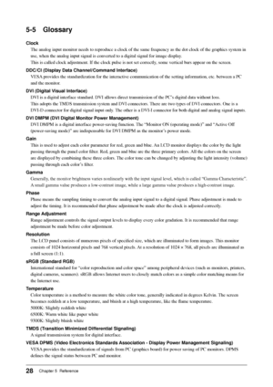 Page 30
28Chapter 5  Reference
5-5 Glossary
ClockThe analog input monitor needs to reproduce a clock of the same frequenc\
y as the dot clock of the graphics system in 
use, when the analog input signal is converted to a digital signal for i\
mage display. 
This is called clock adjustment. If the clock pulse is not set correctly\
, some vertical bars appear on the screen.
DDC/CI (Display Data Channel/Command Interface) VESA provides the standardization for the interactive communication of the s\
etting...