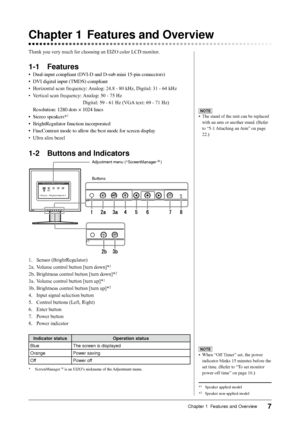 Page 9
7Chapter 1  Features and Overview

Chapter 1 Features and Overview
Thank you very much for choosing an EIZO color LCD monitor.
1-1 Features
•	 Dual-input	compliant	(DVI-D	and	D-sub	mini	15-pin	connectors)
•	 DVI	digital	input	(TMDS)	compliant
• Horizontal scan frequency: Analog: 24.8 - 80 kHz, Digital: 31 - 64 kHz
•  Vertical scan frequency:   Analog: 50 - 75 Hz
      Digital: 59 - 61 Hz (VGA text: 69 - 71 Hz)
	 Resolution:	1280	dots	×	1024	lines
•	 Stereo	speakers*
1
•	 BrightRegulator	function...