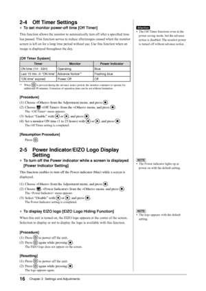 Page 18
1Chapter 2  Settings and Adjustments

2-4 Off Timer Settings
● To set monitor power-off time [Off Timer]
This function allows the monitor to automatically turn off after a specified time 
has passed. This function serves to reduce afterimages caused when the monitor 
screen is left on for a long time period without use. Use this function when an 
image is displayed throughout the day.
[Off Timer System]
TimerMonitorPower Indicator
ON time (1H - 23H)OperatingBlue
Last 15 min. in “ON time”Advance...