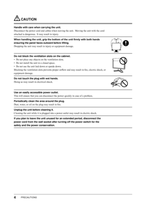 Page 6
4PRECAUTIONS

 CAUTION
Handle with care when carrying the unit.
Disconnect the power cord and cables when moving the unit.  Moving the unit with the cord 
attached is dangerous.  It may result in injury.
When handling the unit, grip the bottom of the unit firmly with both hands 
ensuring the panel faces outward before lifting.
Dropping the unit may result in injury or equipment damage.
Do not block the ventilation slots on the cabinet.
• Do not place any objects on the ventilation slots.
•  Do not...