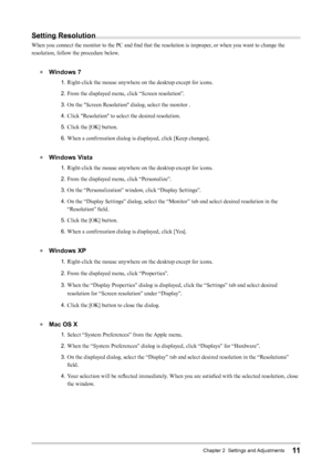 Page 1111Chapter 2  Settings and Adjustments
Setting	Resolution
When you connect the monitor to the PC and find that the resolution is improper, or when you want to change the 
resolution, follow the procedure below.
● 	 Windows	7
1.  Right-click the mouse anywhere on the desktop except for icons.
2.  From the displayed menu, click “Screen resolution”.
3.  On the "Screen Resolution" dialog, select the monitor .
4.  Click "Resolution" to select the desired resolution.
5.  Click the [OK] button....