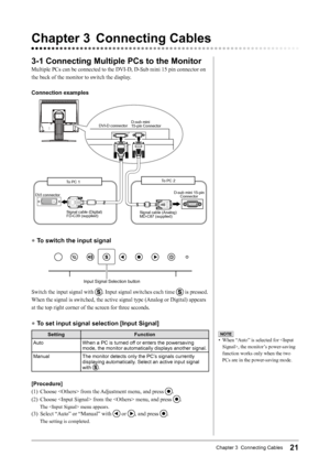 Page 2121Chapter 3  Connecting Cables
Chapter	3	 Connecting	Cables
3-1	Connecting	Multiple	PCs	to	the	Monitor	
Multiple PCs can be connected to the DVI-D, D-Sub mini 15 pin connector on 
the back of the monitor to switch the display.
Connection	examples
DVI-D connectorD-sub mini 
 
15-pin Connector
To PC 1 To PC 2
DVI connector
Signal cable (Digital) 
FD-C39 (supplied) D-sub mini 15-pin 
Connector
Signal cable (Analog)   
MD-C87 (supplied)
●	 To	switch	the	input	signal
Input Signal Selection button
Switch the...