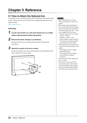 Page 2424Chapter 5  Reference
Chapter	5	 Reference
5-1	How	to	Attach	the	Optional	 Arm
An optional arm (or an optional stand) can be attached by removing the stand 
section.  Please refer to our web site for the corresponding optional arm (or 
optional stand).
http://www.eizo.com
[Attaching]
1	 Lay	the	LCD	monitor	on	a	soft	cloth	spread	over	on	a	stable	
surface	with	the	panel	surface	facing	down.
2	 Remove	the	stand.	(Prepare	a	screwdriver.)Unscrew the four screws securing the unit and the stand with the...