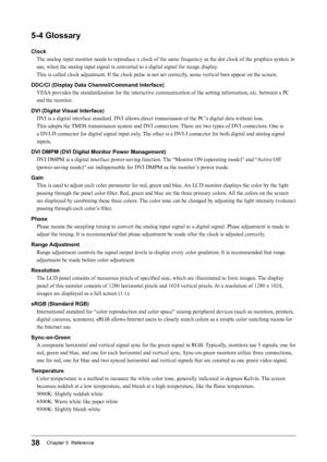 Page 3838Chapter 5  Reference
5-4	Glossary
ClockThe analog input monitor needs to reproduce a clock of the same frequency as the dot clock of the graphics system in 
use, when the analog input signal is converted to a digital signal for image display . 
This is called clock adjustment. If the clock pulse is not set correctly , some vertical bars appear on the screen.
DDC/CI	(Display	Data	Channel/Command	Interface) VESA provides the standardization for the interactive communication of the setting information,...