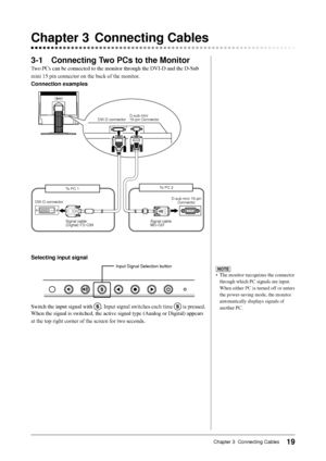 Page 21
19Chapter 3  Connecting Cables

3-1 Connecting Two PCs to the Monitor
Two	PCs	can	be	connected	to	the	monitor	through	the	DVI-D	and	the	D-Sub	
mini 15 pin connector on the back of the monitor.
Connection examples
Chapter 3  Connecting Cables
Selecting input signal
Input Signal Selection button
Switch	the	input	signal	with	. Input signal switches each time  is pressed. 
When	the	signal	is	switched,	the	active	signal	type	(Analog	or	Digital)	appears	
at the top right corner of the screen for two seconds....