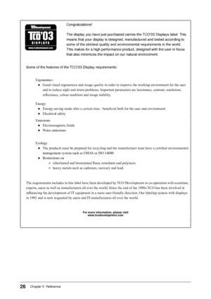 Page 28
2Chapter 5  Reference 

Congratulations!
The display you have just purchased carries the TCO’03 Displays label. This 
means that your display is designed, manufactured and tested according t\
o 
some of the strictest quality and environmental requirements in the world. 
This makes for a high performance product, designed with the user in foc\
us 
that also minimizes the Impact on our natural environment.
Some of the features of the TCO’03 Display requirements:
Ergonomics
● Good visual ergonomics...