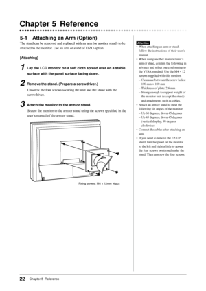 Page 24
22Chapter 5  Reference 

5-1 Attaching an Arm (Option)
The	stand	can	be	removed	and	replaced	with	an	arm	(or	another	stand)	to	be	
attached to the monitor. Use an arm or stand of EIZO option.
[Attaching]
1 Lay the LCD monitor on a soft cloth spread over on a stable 
surface with the panel surface facing down.
2 Remove the stand. (Prepare a screwdriver.)
Unscrew	the	four	screws	securing	the	unit	and	the	stand	with	the	
screwdriver.
3  Attach the monitor to the arm or stand.
Secure the monitor to the arm...