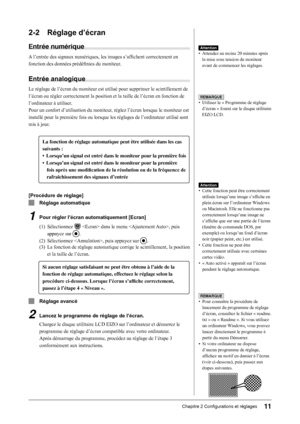 Page 13
11Chapitre 2 Configurations et réglages

2-2 Réglage d’écran
Entrée numérique
A l’entrée des signaux numériques, les images s’affichent correctement en 
fonction des données prédéfinies du moniteur.
Entrée analogique
Le réglage de l’écran du moniteur est utilisé pour supprimer le scintillement de  
l’écran ou régler correctement la position et la taille de l’écran en fonction de  
l’ordinateur à utiliser.
Pour un confort d’utilisation du moniteur, réglez l’écran lorsque le moniteur est 
installé pour la...