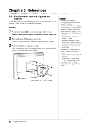 Page 24
Chapitre 5 Références

5-1 Fixation d’un bras de support (en 
option)
Le pied peut être retiré et remplacé par un bras (ou un autre support) à fixer au 
moniteur. Utilisez un bras ou un pied EIZO en option.
[Fixation]
1 Posez le moniteur LCD sur un tissu propre étalé sur une 
surface stable avec la surface du panneau tournée vers le bas.
2 Déposez le pied. (Préparez un tournevis.)
Dévissez les quatre vis fixant l’appareil et le pied à l’aide du tournevis.
3 Fixez le moniteur au bras ou au...