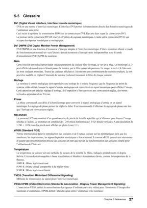 Page 29
7Chapitre 5 Références

5-5 Glossaire
DVI (Digital Visual Interface, Interface visuelle numérique)
DVI est une norme d’interface numérique. L’interface DVI permet la transmission directe des données numériques de 
l’ordinateur sans perte.
Ceci inclut le système de transmission TDMS et les connecteurs DVI. Il existe deux types de connecteurs DVI. 
Le premier est le connecteur DVI-D réservé à l’entrée de signaux numériques. L ’autre est le connecteur DVI-I qui 
accepte des signaux numériques et...