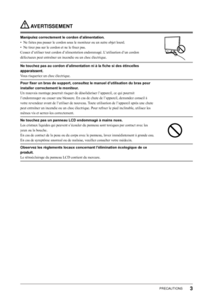 Page 5
PRECAUTIONS

 AVERTISSEMENT
Manipulez correctement le cordon d’alimentation.
• Ne faites pas passer le cordon sous le moniteur ou un autre objet lourd.
•  Ne tirez pas sur le cordon et ne le fixez pas.
Cessez d’utiliser tout cordon d’alimentation endommagé. L’utilisation d’un cordon 
défectueux peut entraîner un incendie ou un choc électrique.
Ne touchez pas au cordon d’alimentation ni à la fiche si des étincelles 
apparaissent.
Vous risqueriez un choc électrique.
Pour fixer un bras de support,...