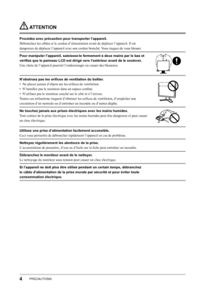 Page 6
PRECAUTIONS

 ATTENTION
Procédez avec précaution pour transporter l’appareil.
Débranchez les câbles et le cordon d’alimentation avant de déplacer l’appareil. Il est 
dangereux de déplacer l’appareil avec son cordon branché. Vous risquez de vous blesser.
Pour manipuler l’appareil, saisissez-le fermement à deux mains par le bas et 
vérifiez que le panneau LCD est dirigé vers l’extérieur avant de le soulever.
Une chute de l’appareil pourrait l’endommager ou causer des blessures.
N’obstruez pas les...