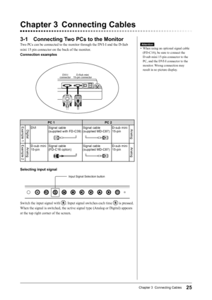 Page 27
25Chapter 3  Connecting Cables

3-1  Connecting Two PCs to the Monitor
Two PCs can be connected to the monitor through the DVI-I and the D-Sub 
mini 15 pin connector on the back of the monitor.
Connection examples
DVI-IconnectorD-Sub mini15-pin connector
PC 1PC 2Example 1DigitalDVISignal cable  (supplied with FD-C39)Signal cable (supplied MD-C87)D-sub mini 15-pinAnalog
Example 2AnalogD-sub mini 15-pinSignal cable  (FD-C16 option)Signal cable (supplied MD-C87)D-sub mini 15-pinAnalog
Selecting input...