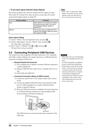 Page 28
26Chapter 3  Connecting Cables

● To set input signal selection [Input Signal]
The monitor recognizes the connector through which PC signals are input.
When either PC is turned off or enters the power-saving mode, the monitor 
automatically displays signals of another PC.
Priority settingFunction
AutoWhen either PC is turned off or enters the power-saving mode, the monitor automatically displays signals of another PC.
ManualThe monitor does not detect the PC’s 
signals automatically. Select an active...