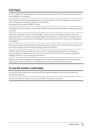 Page 7
5PRECAUTIONS

LCD Panel
In order to suppress the luminosity change by long-term use and to maintain the stable luminosity, use of a monitor in 
lower brightness is recommended.
The LCD panel is manufactured using high-precision technology. However, note that the appearance of any missing 
pixels or lit pixels does not indicate damage to the LCD monitor.
Percentage of effective pixels: 99.9994% or higher.
The backlight of the LCD panel has a ﬁxed life span. When the screen becomes dark or begins to...