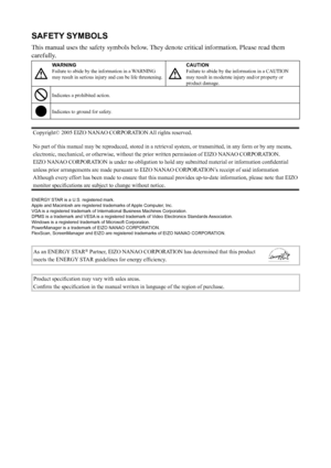 Page 2
SAFETY SYMBOLS
This manual uses the safety symbols below. They denote critical information. Please read them 
carefully.
WARNING
Failure to abide by the information in a WARNING 
may result in serious injury and can be life threatening.CAUTION
Failure to abide by the information in a CAUTION 
may result in moderate injury and/or property or 
product damage.
Indicates a prohibited action.
Indicates to ground for safety.
Copyright© 2005 EIZO NANAO CORPORATION All rights reserved.
No part of this manual...