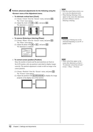 Page 14
12Chapter 2  Settings and Adjustments
NOTE
•  Press the control button slowly so as not to miss the adjustment point.
• When blurring,  ﬂ ickering or bars 
appear on the screen after adjustment, 
proceed to [Phase] to remove 
ﬂ  ickering or blurring.
Attention
•  Flickering or blurring may not be 
eliminated depending on your PC or 
graphics board.
4  Perform advanced adjustments for the following using the 
 menu of the Adjustment menu.
●  To eliminate vertical bars [Clock](1)  Choose  from the  menu,...