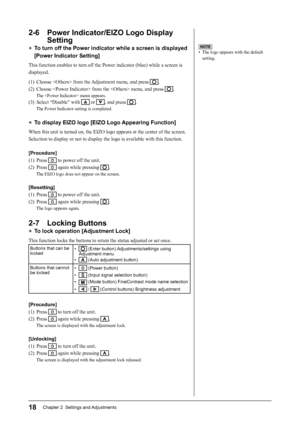 Page 20
18Chapter 2  Settings and Adjustments
2-6  Power Indicator/EIZO Logo Display Setting
● To turn off the Power indicator while a screen is displayed 
[Power Indicator Setting]
This function enables to turn off the Power indicator (blue) while a screen is 
displayed.
(1)  Choose  from the Adjustment menu, and press 
.
(2)  Choose  from the  menu, and press 
.
The  menu appears.
(3)  Select “Disable” with  or , and press .
The Power Indicator setting is completed.
●  To display EIZO logo [EIZO Logo...