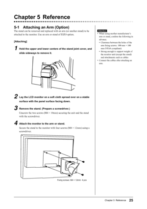 Page 27
25Chapter 5  Reference
5-1  Attaching an Arm (Option)
The stand can be removed and replaced with an arm (or another stand) t\
o be 
attached to the monitor. Use an arm or stand of EIZO option.
[Attaching]
1  Hold the upper and lower centers of the stand joint cover, and slide sideways to remove it.
2  Lay the LCD monitor on a soft cloth spread over on a stable surface with the panel surface facing down.
3  Remove the stand. (Prepare a screwdriver.)Unscrew the two screws (M4 × 10mm) securing the unit and...