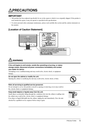 Page 3
1PRECAUTIONS
 PRECAUTIONS
IMPORTANT
•  This product has been adjusted speciﬁ cally for use in the region to which it was originally shipped. If the p\
roduct is 
used outside the region, it may not operate as speci ﬁ ed in the speci ﬁ cations. 
•  To ensure personal safety and proper maintenance, please read carefully t\
his section and the caution statements on  the monitor. 
[Location of Caution Statement]
 WARNING
If the unit begins to emit smoke, smells like something is burning, or m\
akes 
strange...