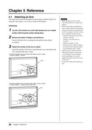 Page 30
28Chapter 5  Reference
 Chapter 5  Reference
5-1 Attaching an Arm
The stand can be removed and replaced with an arm (or another stand) t\
o be 
attached to the monitor. Use an arm or stand of EIZO option.
[Attaching]
1  Lay the LCD monitor on a soft cloth spread over on a stable surface with the panel surface facing down.
2  Remove the stand. (Prepare a screwdriver.)Unscrew the four screws securing the unit and the stand with the 
screwdriver.
3  Attach the monitor to the arm or stand.Secure the monitor...