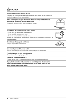 Page 6
4PRECAUTIONS
 CAUTION
Handle with care when carrying the unit.
Disconnect the power cord and cables when moving the unit.  Moving the u\
nit with the cord 
attached is dangerous.  It may result in injury.
When handling the unit, grip the bottom of the unit ﬁ rmly with both hands 
ensuring the panel faces outward before lifting.
Dropping the unit may result in injury or equipment damage.
Do not block the ventilation slots on the cabinet.
•  Do not place any objects on the ventilation slots.
•  Do not...