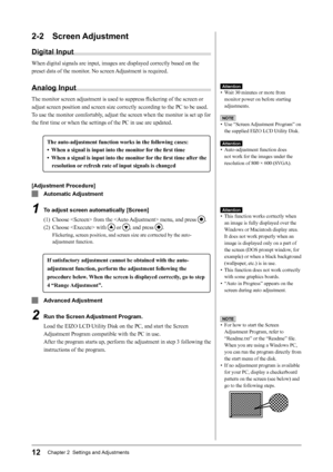 Page 14
12Chapter 2  Settings and Adjustments

2-2  Screen Adjustment
Digital Input
When digital signals are input, images are displayed correctly based on the 
preset data of the monitor. No screen Adjustment is required.
Analog Input
The monitor screen adjustment is used to suppress ﬂickering of the screen or 
adjust screen position and screen size correctly according to the PC to be used.
To use the monitor comfortably, adjust the screen when the monitor is set up for 
the ﬁrst time or when the settings of...