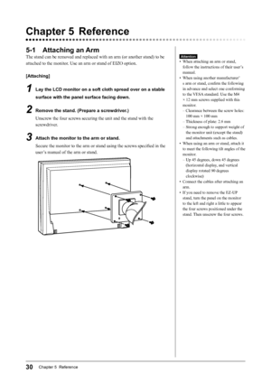 Page 32
30Chapter 5  Reference

Chapter 5  Reference
5-1  Attaching an Arm
The stand can be removed and replaced with an arm (or another stand) to be 
attached to the monitor. Use an arm or stand of EIZO option.
[Attaching]
1  Lay the LCD monitor on a soft cloth spread over on a stable 
surface with the panel surface facing down.
2  Remove the stand. (Prepare a screwdriver.)
Unscrew the four screws securing the unit and the stand with the 
screwdriver.
3  Attach the monitor to the arm or stand.Secure the...