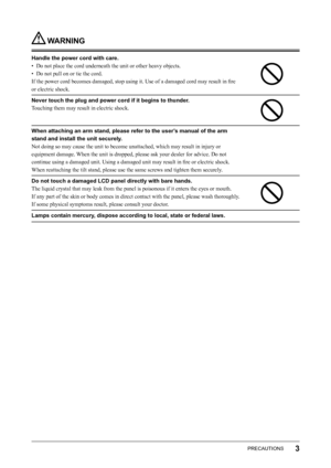 Page 5
3PRECAUTIONS

 WARNING
Handle the power cord with care.
•  Do not place the cord underneath the unit or other heavy objects.
•  Do not pull on or tie the cord.
If the power cord becomes damaged, stop using it. Use of a damaged cord may result in ﬁre 
or electric shock.
Never touch the plug and power cord if it begins to thunder.
Touching them may result in electric shock.
When attaching an arm stand, please refer to the user’s manual of the arm 
stand and install the unit securely.
Not doing so may...