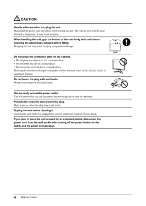 Page 6
4PRECAUTIONS

 CAUTION
Handle with care when carrying the unit.
Disconnect the power cord and cables when moving the unit.  Moving the unit with the cord 
attached is dangerous.  It may result in injury.
When handling the unit, grip the bottom of the unit ﬁrmly with both hands 
ensuring the panel faces outward before lifting.
Dropping the unit may result in injury or equipment damage.
Do not block the ventilation slots on the cabinet.
•  Do not place any objects on the ventilation slots.
•  Do not...