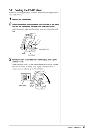 Page 35
Chapter 5  Reference

-	 Folding	the	EZ-UP	stand
Perform the following procedures to fold the stand when re-packing a monitor 
with an EZ-UP stand.
1	 Remove	the	cable	holder.
2	 Lower	the	monitor	screen	position	until	the	hinge	of	 the	stand	
touches	the	stand	base,	and	attach	the	lock	metal	fitting.
Adjust the monitor angle so as the monitor screen not to touch the stand 
base.
HingeStand Base
Lock metal fitting
3	 Fall	the	monitor	screen	backward	with	keeping	slide-up	the...