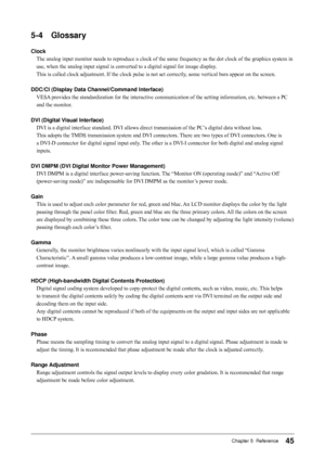 Page 45
Chapter 5  Reference

-	 Glossary
Clock
The analog input monitor needs to reproduce a clock of the same frequency as the dot clock of the graphics system in 
use, when the analog input signal is converted to a digital signal for image display. 
This is called clock adjustment. If the clock pulse is not set correctly, some vertical bars appear on the screen.
DDC/CI	(Display	Data	Channel/Command	Interface)
VESA provides the standardization for the interactive communication of the...