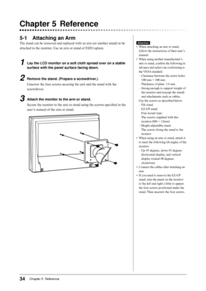 Page 34
Chapter 5  Reference

Chapter		 Reference
-1	 Attaching	an	Arm
The stand can be removed and replaced with an arm (or another stand) to be 
attached to the monitor. Use an arm or stand of EIZO option.
1	 Lay	the	LCD	monitor	on	a	soft	cloth	spread	over	on	a 	stable	
surface	with	the	panel	surface	facing	down.
2	 Remove	the	stand.	(Prepare	a	screwdriver.)
Unscrew the four screws securing the unit and the stand with the 
screwdriver.
3	 Attach	the	monitor	to	the	arm	or	stand.
Secure the...